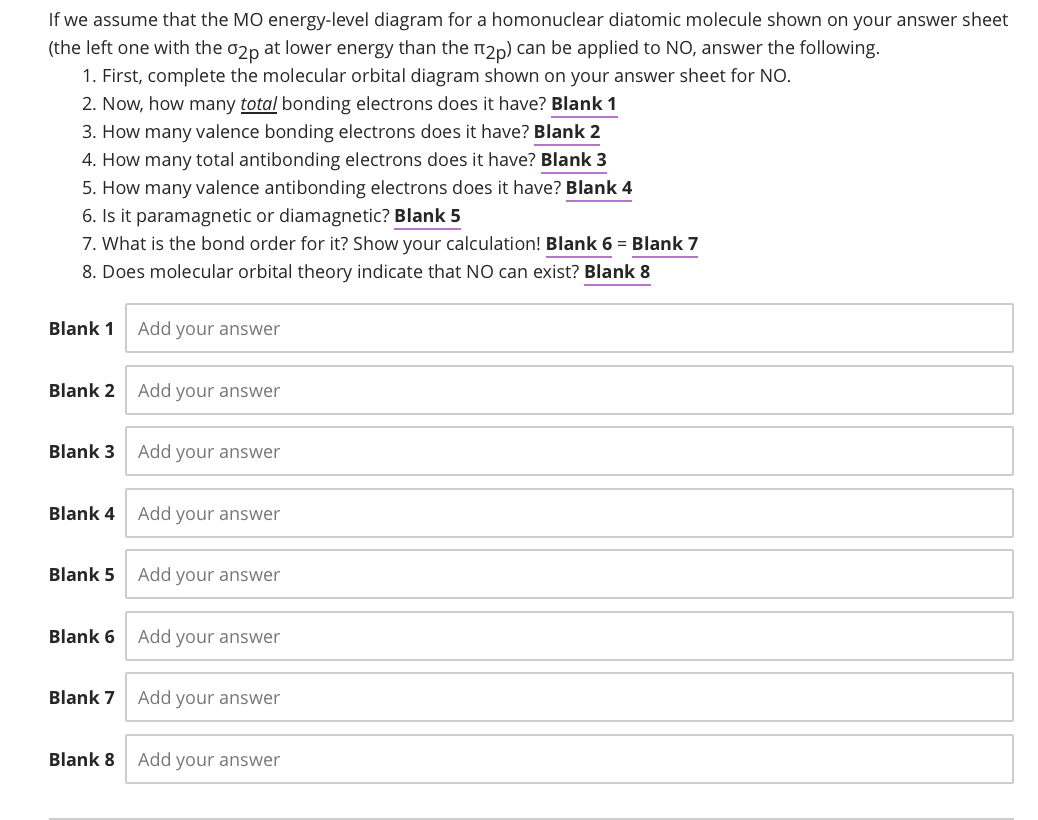 If we assume that the MO energy-level diagram for a homonuclear diatomic molecule shown on your answer sheet
(the left one with the 02p at lower energy than the ₂p) can be applied to NO, answer the following.
1. First, complete the molecular orbital diagram shown on your answer sheet for NO.
2. Now, how many total bonding electrons does it have? Blank 1
3. How many valence bonding electrons does it have? Blank 2
4. How many total antibonding electrons does it have? Blank 3
5. How many valence antibonding electrons does it have? Blank 4
6. Is it paramagnetic or diamagnetic? Blank 5
7. What is the bond order for it? Show your calculation! Blank 6 = Blank 7
8. Does molecular orbital theory indicate that NO can exist? Blank 8
Blank 1
Blank 2
Blank 3
Blank 4
Blank 5
Blank 6
Blank 7
Blank 8
Add your answer
Add your answer
Add your answer
Add your answer
Add your answer
Add your answer
Add your answer
Add your answer