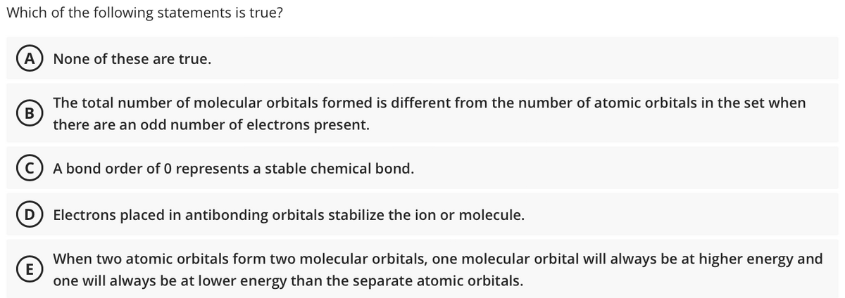 Which of the following statements is true?
A None of these are true.
The total number of molecular orbitals formed is different from the number of atomic orbitals in the set when
there are an odd number of electrons present.
CA bond order of 0 represents a stable chemical bond.
B
D Electrons placed in antibonding orbitals stabilize the ion or molecule.
E
When two atomic orbitals form two molecular orbitals, one molecular orbital will always be at higher energy and
one will always be at lower energy than the separate atomic orbitals.