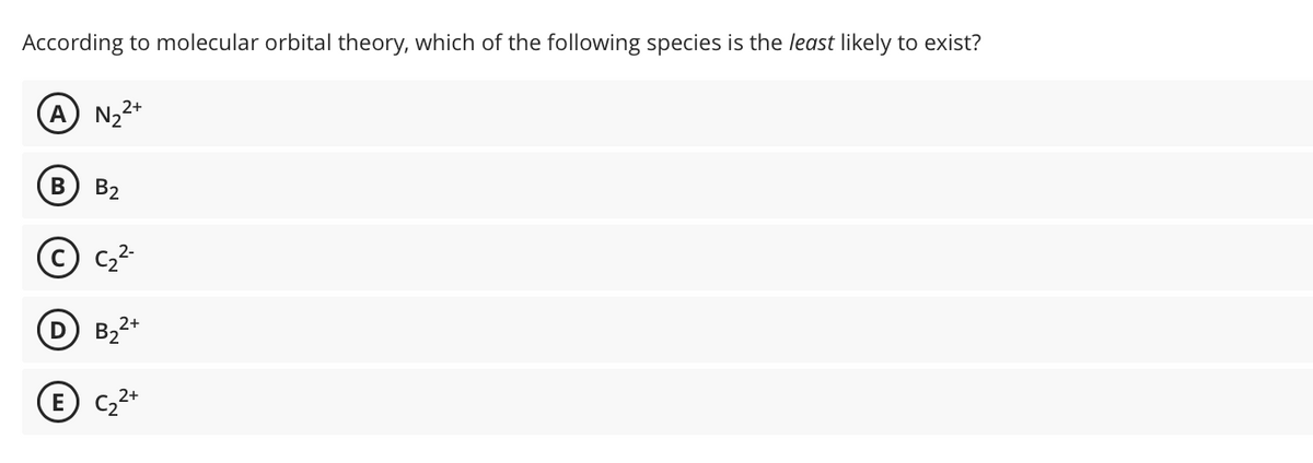 According to molecular orbital theory, which of the following species is the least likely to exist?
A N₂²+
B
B₂
E
2+
D B₂
2+