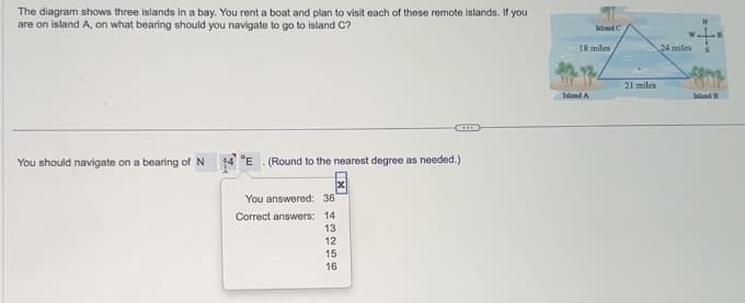The diagram shows three islands in a bay. You rent a boat and plan to visit each of these remote islands. If you
are on island A, on what bearing should you navigate to go to island C?
You should navigate on a bearing of N 14 E. (Round to the nearest degree as needed.)
You answered: 36
Correct answers: 14
643256
13
12
15
16
hland C
18 miles
Island A
21 miles
24 miles
Island B