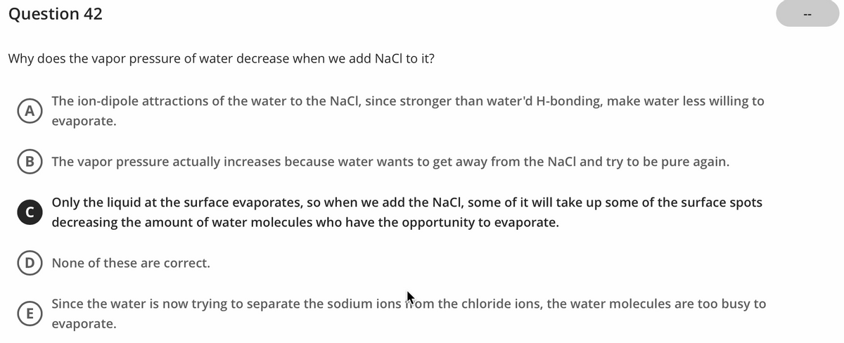 Question 42
Why does the vapor pressure of water decrease when we add NaCl to it?
A
The ion-dipole attractions of the water to the NaCl, since stronger than water'd H-bonding, make water less willing to
evaporate.
B
Only the liquid at the surface evaporates, so when we add the NaCl, some of it will take up some of the surface spots
decreasing the amount of water molecules who have the opportunity to evaporate.
D) None of these are correct.
Since the water is now trying to separate the sodium ions Hom the chloride ions, the water molecules are too busy to
evaporate.
C
The vapor pressure actually increases because water wants to get away from the NaCl and try to be pure again.
E
1