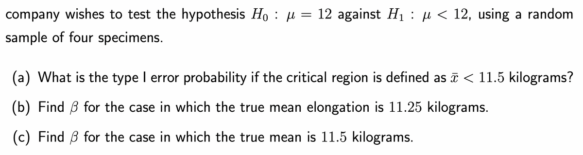 company wishes to test the hypothesis Ho μ = 12 against H₁ : µ < 12, using a random
sample of four specimens.
(a) What is the type I error probability if the critical region is defined as ☎ < 11.5 kilograms?
(b) Find for the case in which the true mean elongation is 11.25 kilograms.
(c) Find 3 for the case in which the true mean is 11.5 kilograms.