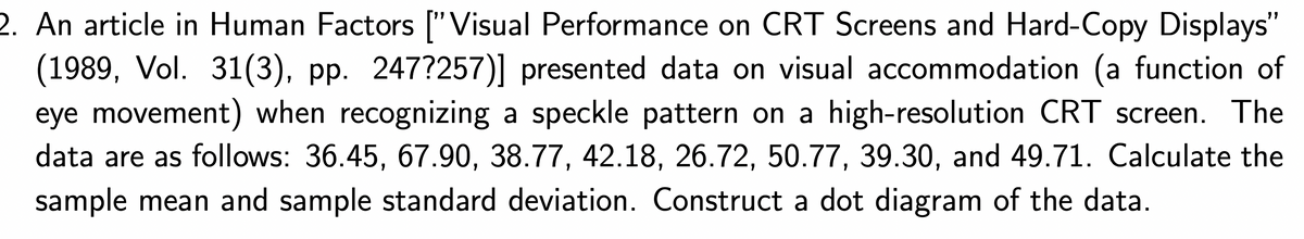 2. An article in Human Factors ["Visual Performance on CRT Screens and Hard-Copy Displays"
(1989, Vol. 31(3), pp. 247?257)] presented data on visual accommodation (a function of
eye movement) when recognizing a speckle pattern on a high-resolution CRT screen. The
data are as follows: 36.45, 67.90, 38.77, 42.18, 26.72, 50.77, 39.30, and 49.71. Calculate the
sample mean and sample standard deviation. Construct a dot diagram of the data.