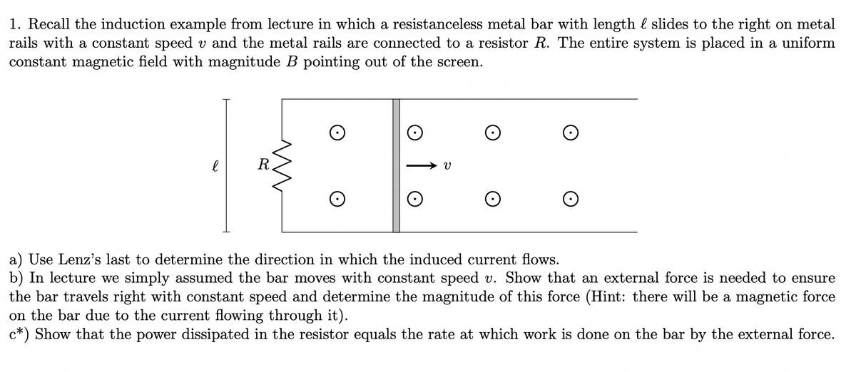1. Recall the induction example from lecture in which a resistanceless metal bar with length & slides to the right on metal
rails with a constant speed v and the metal rails are connected to a resistor R. The entire system is placed in a uniform
constant magnetic field with magnitude B pointing out of the screen.
е
R
a) Use Lenz's last to determine the direction in which the induced current flows.
b) In lecture we simply assumed the bar moves with constant speed v. Show that an external force is needed to ensure
the bar travels right with constant speed and determine the magnitude of this force (Hint: there will be a magnetic force
on the bar due to the current flowing through it).
c*) Show that the power dissipated in the resistor equals the rate at which work is done on the bar by the external force.