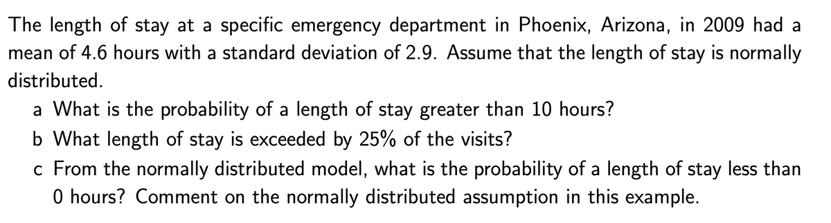 The length of stay at a specific emergency department in Phoenix, Arizona, in 2009 had a
mean of 4.6 hours with a standard deviation of 2.9. Assume that the length of stay is normally
distributed.
a What is the probability of a length of stay greater than 10 hours?
b What length of stay is exceeded by 25% of the visits?
c From the normally distributed model, what is the probability of a length of stay less than
0 hours? Comment on the normally distributed assumption in this example.