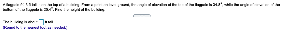 A flagpole 94.3 ft tall is on the top of a building. From a point on level ground, the angle of elevation of the top of the flagpole is 34.8°, while the angle of elevation of the
bottom of the flagpole is 25.4°. Find the height of the building.
.....
The building is about ft tall.
(Round to the nearest foot as needed.)
