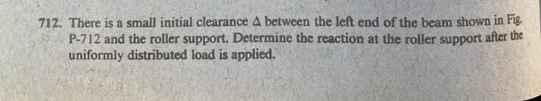 712. There is a small initial clearance A between the left end of the beam shown in Fig.
P-712 and the roller support. Determine the reaction at the roller support after the
uniformly distributed load is applied.
