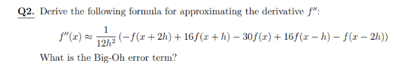 Q2. Derive the following formula for approximating the derivative f":
f" (x) ×-
;(-f(x+2h) + 16f (x + h) – 30f(x) + 16f(x – h) – f(x – 2h))
12h?
What is the Big-Oh error term?
