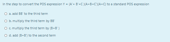 In the step to convert the POS expression Y = (A'+ B'+C )(A+B+C')(A+C) to a standard POS expression
O a. add BB' to the third term
O b. multiply the third tem by BB"
O c. multiply the third term by (B+B' )
O d. add (B+B'") to the second term
