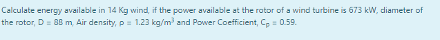 Calculate energy available in 14 Kg wind, if the power available at the rotor of a wind turbine is 673 kW, diameter of
the rotor, D = 88 m, Air density,p = 1.23 kg/m? and Power Coefficient, C, = 0.59.
