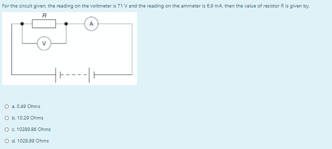 For the circuit given, the reading on the voltmeter is 71 V and the reading on the ammeter is 6.9 mA, then the value of resistor R is given by.
R
--|
O a. 0.49 Ohms
O b. 10.29 Ohms
O. 10289.86 Ohms
O d. 1028.99 Ohms
