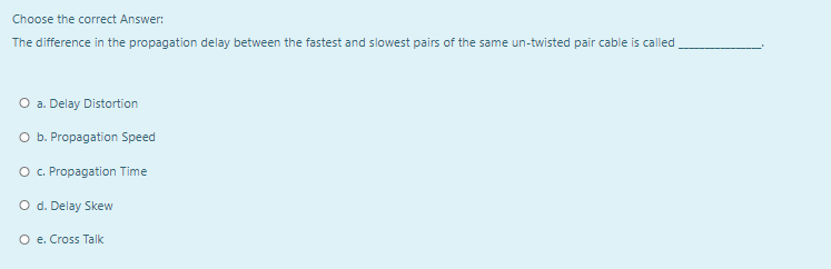 Choose the correct Answer:
The difference in the propagation delay between the fastest and slowest pairs of the same un-twisted pair cable is called,
O a. Delay Distortion
O b. Propagation Speed
O . Propagation Time
O d. Delay Skew
O e. Cross Talk
