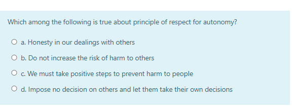 Which among the following is true about principle of respect for autonomy?
O a. Honesty in our dealings with others
O b. Do not increase the risk of harm to others
O c. We must take positive steps to prevent harm to people
O d. Impose no decision on others and let them take their own decisions
