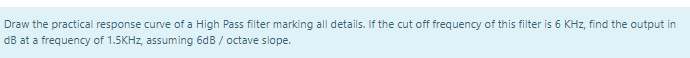 Draw the practical response curve of a High Pass filter marking all details. If the cut off frequency of this filter is 6 KHz, find the output in
dB at a frequency of 1.5KHZ, assuming 6dB / octave slope.
