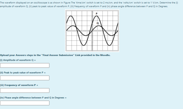 The waveform displayed on an oscilloscope is as shown in Figure The 'time/cm' switch is set to 2 ms/cm, and the 'volts/cm' switch is set to 1 V/cm. Determine the (i)
amplitude of waveform Q (i) peak to peak value of waveform P. (ii)i frquency of waveform P and (iv) phase angle difference between P and Q in Degrees.
Upload your Answers steps in the "Final Answer Submission" Link provided in the Moodle.
() Amplitude of waveform Q =
(ii) Peak to peak value of waveform P =
(ii) Frequency of waveform P =
(iv) Phase angle difference between P and Q in Degrees =
