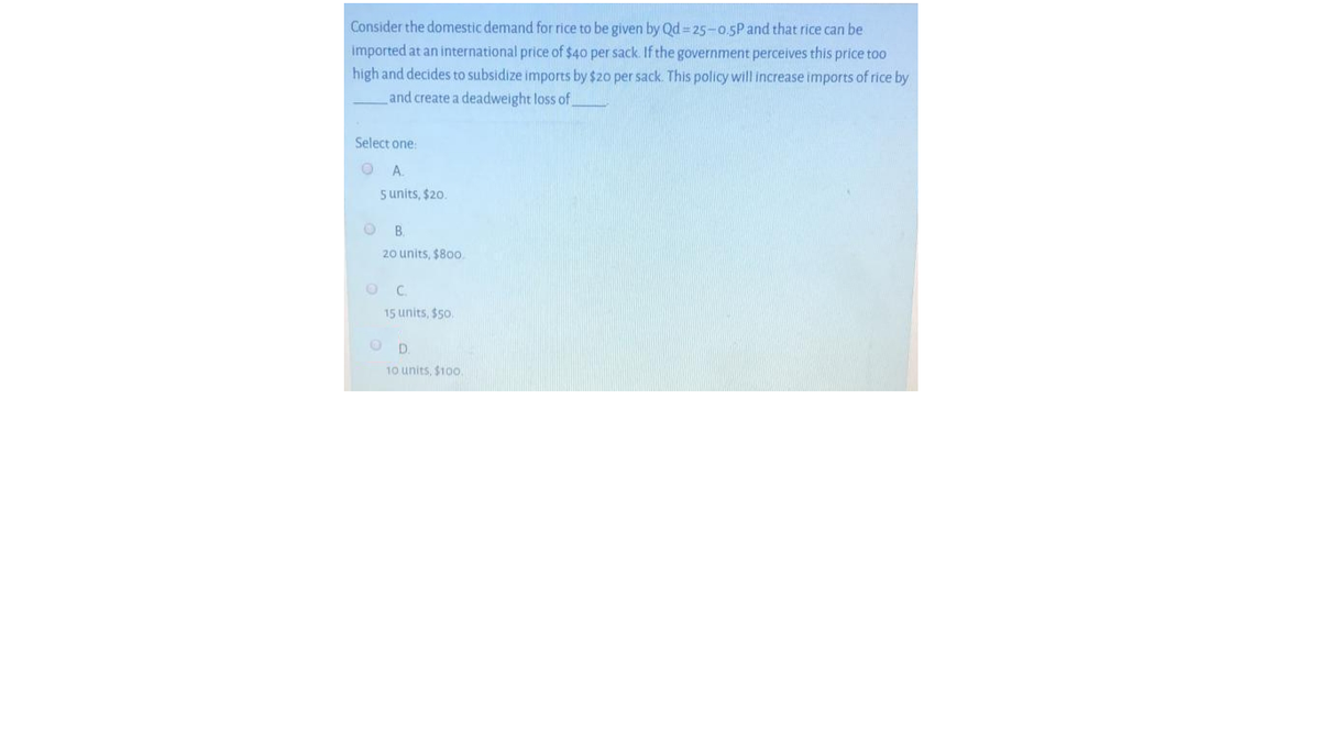 Consider the domestic demand for rice to be given by Qd = 25-0.5P and that rice can be
imported at an international price of $40 per sack. If the government perceives this price too
high and decides to subsidize imports by $20 per sack. This policy will increase imports of rice by
and create a deadweight loss of
Select one:
A.
5 units, $20.
B.
20 units, $800
C.
15 units, $50.
D.
10 units, $100.
