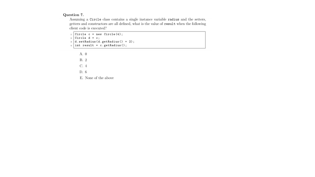 Question 7.
Assuming a Circle class contains a single instance variable radius and the setters,
getters and constructors are all defined, what is the value of result when the following
client code is executed?
Circle c = new Circle (4) ;
2 Circle d- c;
d. setRadius (d. getRadius () + 2);
int result = c. getRadius ();
3
4
А. О
В. 2
С. 4
D. 6
E. None of the above
