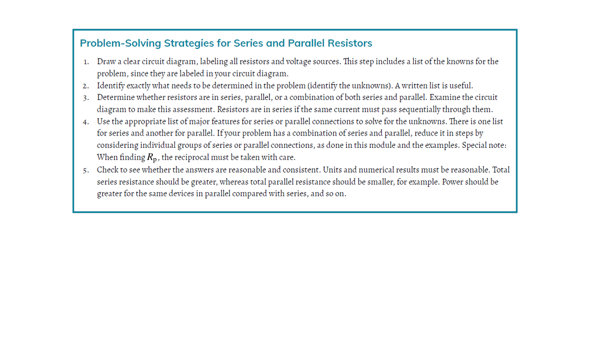 Problem-Solving Strategies for Series and Parallel Resistors
1. Draw a clear circuit diagram, labeling all resistors and voltage sources. This step includes a list of the knowns for the
problem, since they are labeled in your circuit diagram.
2. Identify exactly what needs to be determined in the problem (identify the unknowns). A written list is useful.
3. Determine whether resistors are in series, parallel, or a combination of both series and parallel. Examine the circuit
diagram to make this assessment. Resistors are in series if the same current must pass sequentially through them.
4. Use the appropriate list of major features for series or parallel connections to solve for the unknowns. There is one list
for series and another for parallel. If your problem has a combination of series and parallel, reduce it in steps by
considering individual groups of series or parallel connections, as done in this module and the examples. Special note:
When finding Rp, the reciprocal must be taken with care.
5. Check to see whether the answers are reasonable and consistent. Units and numerical results must be reasonable. Total
series resistance should be greater, whereas total parallel resistance should be smaller, for example. Power should be
greater for the same devices in parallel compared with series, and so on.
