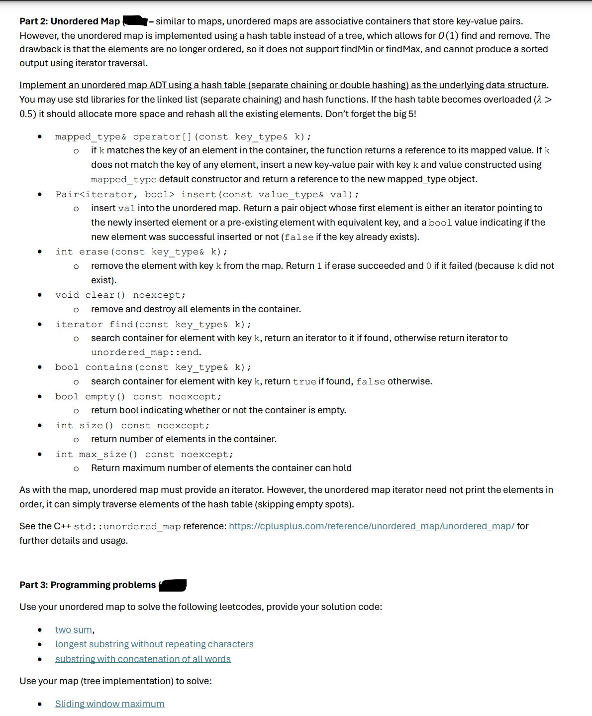 Part 2: Unordered Map
- similar to maps, unordered maps are associative containers that store key-value pairs.
However, the unordered map is implemented using a hash table instead of a tree, which allows for 0 (1) find and remove. The
drawback is that the elements are no longer ordered, so it does not support find Min or find Max, and cannot produce a sorted
output using iterator traversal.
Implement an unordered map ADT using a hash table (separate chaining or double hashing) as the underlying data structure.
You may use std libraries for the linked list (separate chaining) and hash functions. If the hash table becomes overloaded (λ >
0.5) it should allocate more space and rehash all the existing elements. Don't forget the big 5!
•
•
•
mapped_type& operator () (const key_type& k);
if k matches the key of an element in the container, the function returns a reference to its mapped value. If k
does not match the key of any element, insert a new key-value pair with key k and value constructed using
mapped_type default constructor and return a reference to the new mapped_type object.
Pair<iterator, bool> insert (const value_type& val);
insert val into the unordered map. Return a pair object whose first element is either an iterator pointing to
the newly inserted element or a pre-existing element with equivalent key, and a bool value indicating if the
new element was successful inserted or not (false if the key already exists).
int erase (const key_type& k);
о
remove the element with key k from the map. Return 1 if erase succeeded and 0 if it failed (because k did not
exist).
void clear() noexcept;
о remove and destroy all elements in the container.
iterator find (const key_type& k);
о search container for element with key k, return an iterator to it if found, otherwise return iterator to
unordered_map: : end.
bool contains (const key_type& k);
•
•
•
о
search container for element with key k, return true if found, false otherwise.
return bool indicating whether or not the container is empty.
bool empty() const noexcept;
о
int size() const noexcept;
return number of elements in the container.
int max_size() const noexcept;
Return maximum number of elements the container can hold
As with the map, unordered map must provide an iterator. However, the unordered map iterator need not print the elements in
order, it can simply traverse elements of the hash table (skipping empty spots).
See the C++ std::unordered_map reference: https://cplusplus.com/reference/unordered map/unordered map/for
further details and usage.
Part 3: Programming problems
Use your unordered map to solve the following leetcodes, provide your solution code:
•
two sum,
longest substring without repeating characters
substring with concatenation of all words
Use your map (tree implementation) to solve:
• Sliding window maximum