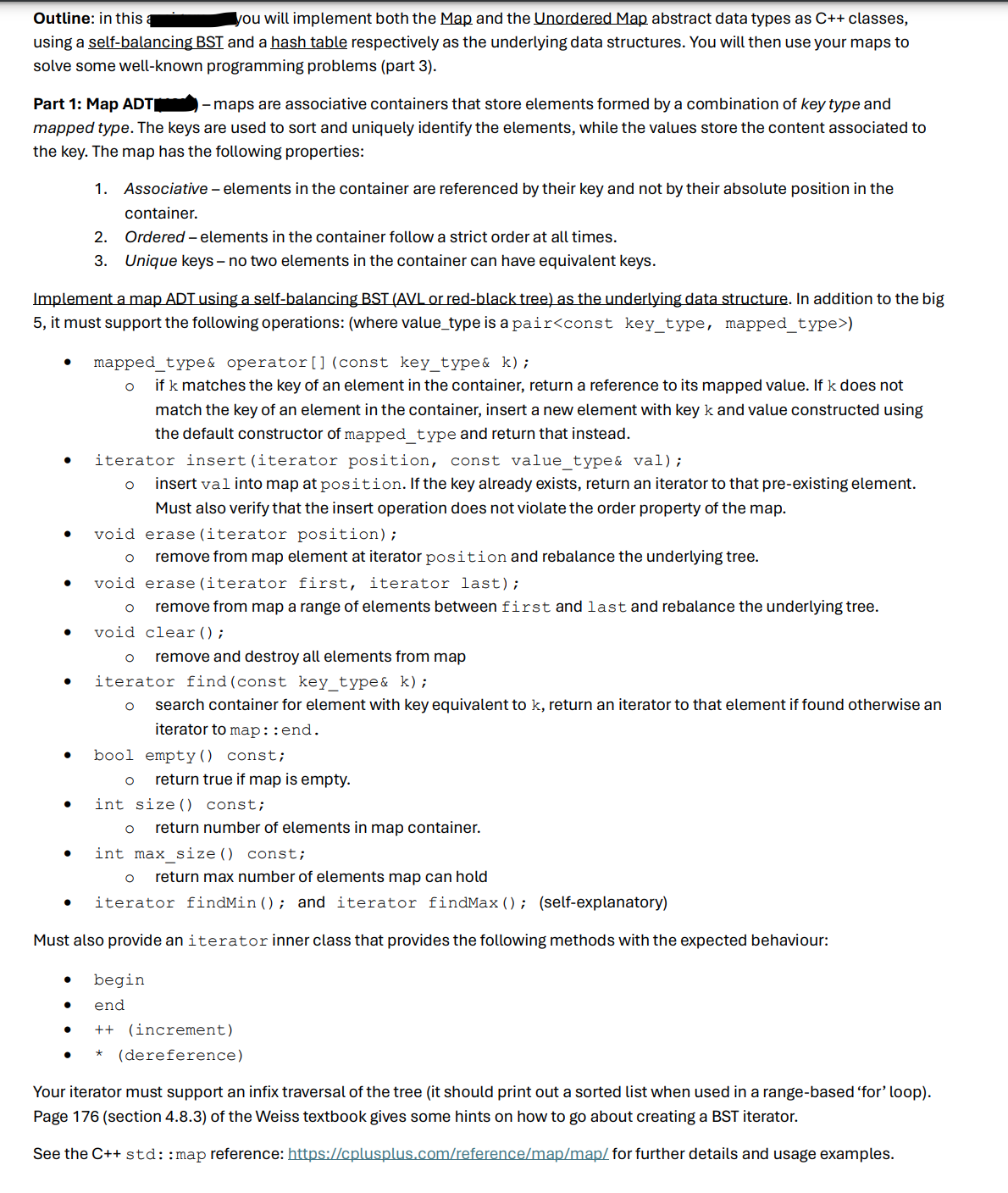 Outline: in this
you will implement both the Map and the Unordered Map abstract data types as C++ classes,
using a self-balancing BST and a hash table respectively as the underlying data structures. You will then use your maps to
solve some well-known programming problems (part 3).
Part 1: Map ADT
- maps are associative containers that store elements formed by a combination of key type and
mapped type. The keys are used to sort and uniquely identify the elements, while the values store the content associated to
the key. The map has the following properties:
1. Associative - elements in the container are referenced by their key and not by their absolute position in the
container.
2.
Ordered - elements in the container follow a strict order at all times.
Unique keys - no two elements in the container can have equivalent keys.
3.
Implement a map ADT using a self-balancing BST (AVL or red-black tree) as the underlying data structure. In addition to the big
5, it must support the following operations: (where value_type is a pair<const key_type, mapped_type>)
•
•
•
mapped_type& operator () (const key_type& k);
о if k matches the key of an element in the container, return a reference to its mapped value. If k does not
match the key of an element in the container, insert a new element with key k and value constructed using
the default constructor of mapped_type and return that instead.
iterator insert (iterator position, const value_type& val);
о
insert val into map at position. If the key already exists, return an iterator to that pre-existing element.
Must also verify that the insert operation does not violate the order property of the map.
void erase (iterator position);
○
void erase (iterator first, iterator last);
remove from map element at iterator position and rebalance the underlying tree.
•
remove from map a range of elements between first and last and rebalance the underlying tree.
void clear();
о
•
•
о remove and destroy all elements from map
iterator find (const key_type& k);
о search container for element with key equivalent to k, return an iterator to that element if found otherwise an
iterator to map::end.
bool empty() const;
о
return true if map is empty.
•
•
int size() const;B
о return number of elements in map container.
int max_size() const;
return max number of elements map can hold
iterator find Min(); and iterator find Max(); (self-explanatory)
Must also provide an iterator inner class that provides the following methods with the expected behaviour:
• begin
• end
++ (increment)
*
(dereference)
Your iterator must support an infix traversal of the tree (it should print out a sorted list when used in a range-based 'for' loop).
Page 176 (section 4.8.3) of the Weiss textbook gives some hints on how to go about creating a BST iterator.
See the C++ std::map reference: https://cplusplus.com/reference/map/map/for further details and usage examples.