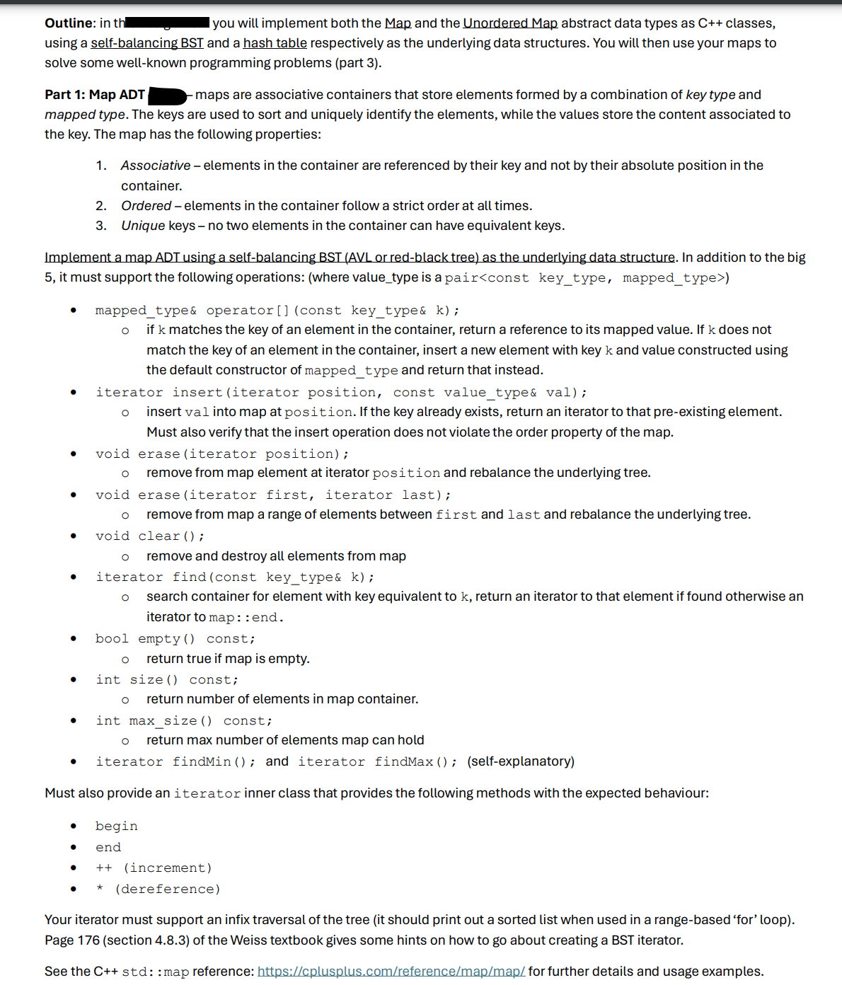 Outline: in th
I you will implement both the Map and the Unordered Map abstract data types as C++ classes,
using a self-balancing BST and a hash table respectively as the underlying data structures. You will then use your maps to
solve some well-known programming problems (part 3).
Part 1: Map ADT
maps are associative containers that store elements formed by a combination of key type and
mapped type. The keys are used to sort and uniquely identify the elements, while the values store the content associated to
the key. The map has the following properties:
1. Associative - elements in the container are referenced by their key and not by their absolute position in the
container.
2. Ordered - elements in the container follow a strict order at all times.
3. Unique keys - no two elements in the container can have equivalent keys.
Implement a map ADT using a self-balancing BST (AVL or red-black tree) as the underlying data structure. In addition to the big
5, it must support the following operations: (where value_type is a pair<const key_type, mapped_type>)
•
.
mapped_type& operator () (const key_type& k);
if k matches the key of an element in the container, return a reference to its mapped value. If k does not
match the key of an element in the container, insert a new element with key k and value constructed using
the default constructor of mapped_type and return that instead.
iterator insert (iterator position, const value_type& val);
о insert val into map at position. If the key already exists, return an iterator to that pre-existing element.
Must also verify that the insert operation does not violate the order property of the map.
void erase (iterator position);
remove from map element at iterator position and rebalance the underlying tree.
void erase (iterator first, iterator last);
0
remove from map a range of elements between first and last and rebalance the underlying tree.
void clear();
о remove and destroy all elements from map
iterator find (const key_type& k);
о search container for element with key equivalent to k, return an iterator to that element if found otherwise an
iterator to map: : end.
bool empty() const;
○
return true if map is empty.
•
int size () const;
о return number of elements in map container.
int max_size() const;
○
return max number of elements map can hold
iterator find Min(); and iterator find Max(); (self-explanatory)
Must also provide an iterator inner class that provides the following methods with the expected behaviour:
begin
end
++ (increment)
*
(dereference)
Your iterator must support an infix traversal of the tree (it should print out a sorted list when used in a range-based 'for' loop).
Page 176 (section 4.8.3) of the Weiss textbook gives some hints on how to go about creating a BST iterator.
See the C++ std::map reference: https://cplusplus.com/reference/map/map/for further details and usage examples.