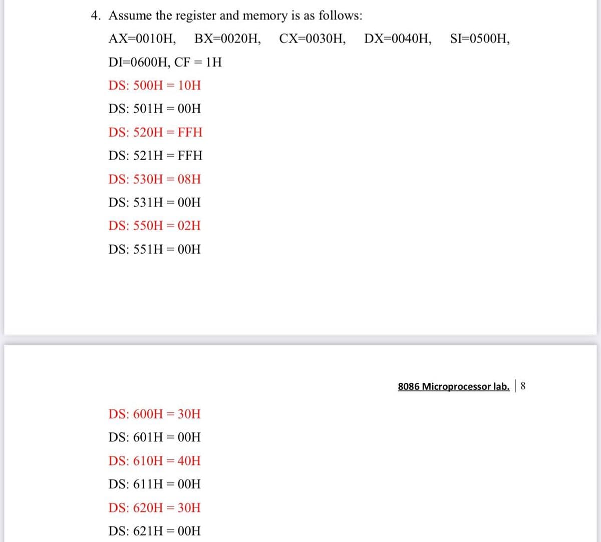 4. Assume the register and memory is as follows:
AX=0010H,
BX=0020H,
CX=0030H,
DX=0040H,
SI=0500H,
DI=0600H, CF
1H
DS: 500H = 10H
DS: 501H = 00H
DS: 520H
= FFH
DS: 521H = FFH
DS: 530H = 08H
DS: 531H = 00H
DS: 550H = 02H
DS: 551H = 00H
8086 Microprocessor lab.
8.
DS: 600H = 30H
DS: 601H = 00H
DS: 610H
40H
DS: 611H
= 00H
DS: 620H = 30H
DS: 621H = 00H
