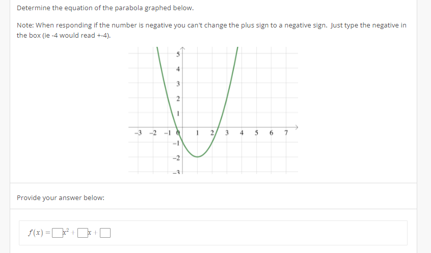 Determine the equation of the parabola graphed below.
Note: When responding if the number is negative you can't change the plus sign to a negative sign. Just type the negative in
the box (ie -4 would read +-4).
Provide your answer below:
f(x)=x + be t
4
3
2
V
-3-2
2 3 4
-2
T
10
-
1
6 7