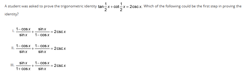 **Proving Trigonometric Identities**

A student was asked to prove the trigonometric identity \(\tan \frac{1}{2}x + \cot \frac{1}{2}x = 2 \csc x\). Which of the following could be the first step in proving the identity?

I. \(\frac{1-\cos x}{\sin x} + \frac{\sin x}{1 - \cos x} = 2 \csc x\)

II. \(\frac{1 - \cos x}{\sin x} + \frac{1 - \cos x}{\sin x} = 2 \csc x\)

III. \(\frac{\sin x}{1 + \cos x} + \frac{1 - \cos x}{\sin x} = 2 \csc x\)