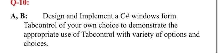 Q-10:
Design and Implement a C# windows form
Tabcontrol of your own choice to demonstrate the
appropriate use of Tabcontrol with variety of options and
choices.
А, В:
