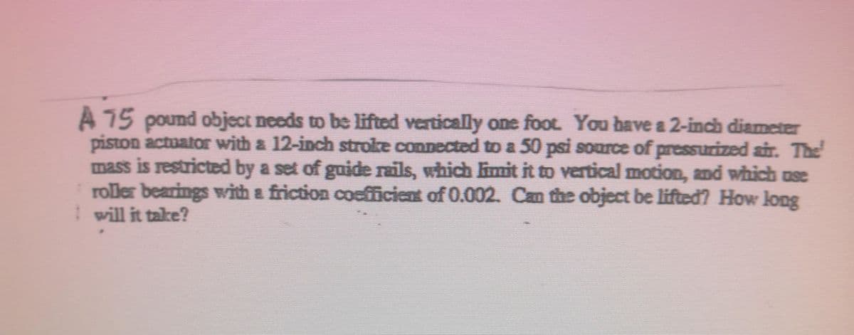 A 75 pound object needs to be lifted vertically one foot. You bave a 2-inch diamcter
piston actuator with a 12-inch stroke connected to a 50 psi source of presSurized air. The
mass is restricted by a set of guide rails, which imit it to vertical motion, and which ase
roller bearings with & friction coefficient of 0.002. Can the object be lifted? How long
I will it take?
