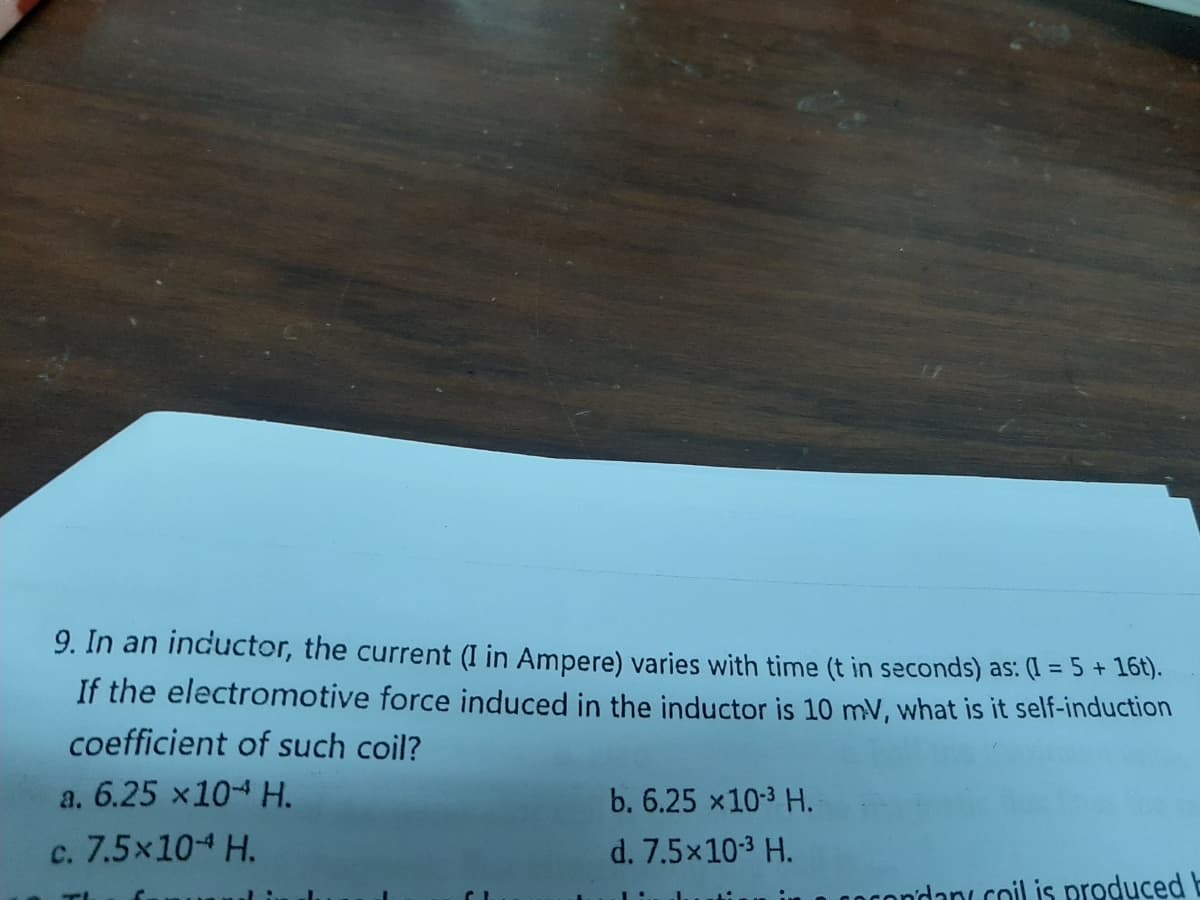 9. In an inductor, the current (I in Ampere) varies with time (t in seconds) as: (I = 5 + 16t).
If the electromotive force induced in the inductor is 10 mV, what is it self-induction
coefficient of such coil?
a. 6.25 x104 H.
b. 6.25 x103 H.
c. 7.5x10-4 H.
d. 7.5x103 H.
condani coil is produced b
