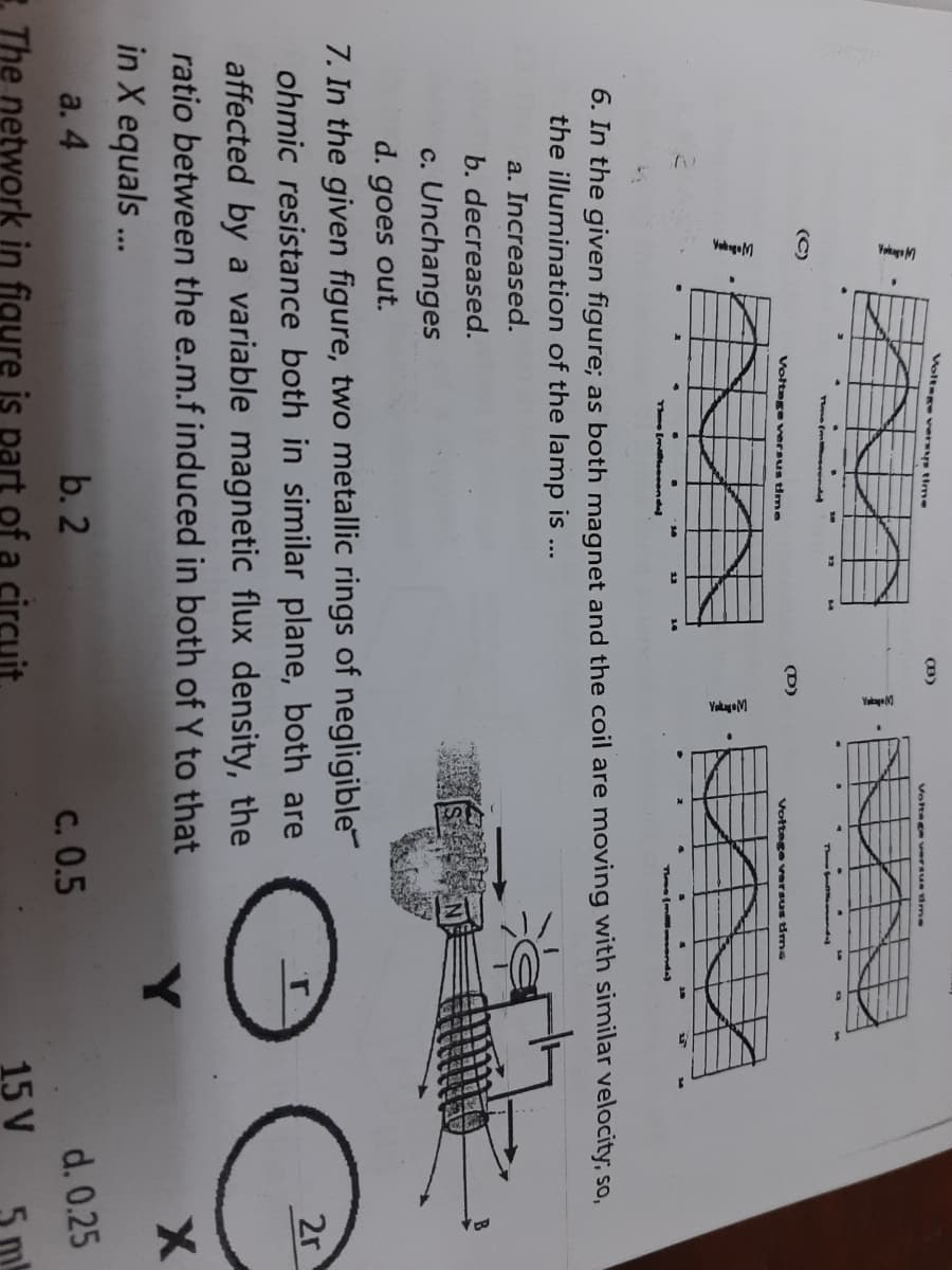 Voltege versys time
Voltsge versu 1me
Th nd
(C)
(D)
Voltege vversus time
Vottage versus irms
13
Tme (m senda)
6. In the given figure; as both magnet and the coil are moving with similar velocity, so,
the illumination of the lamp is ...
a. Increased.
b. decreased.
c. Unchanges
d. goes out.
7. In the given figure, two metallic rings of negligible
ohmic resistance both in similar plane, both are
affected by a variable magnetic flux density, the
2r
ratio between the e.m.f induced in both of Y to that
in X equals ..
a. 4
b. 2
C. 0.5
d. 0.25
The network in figure is part of a circuit.
15 V
