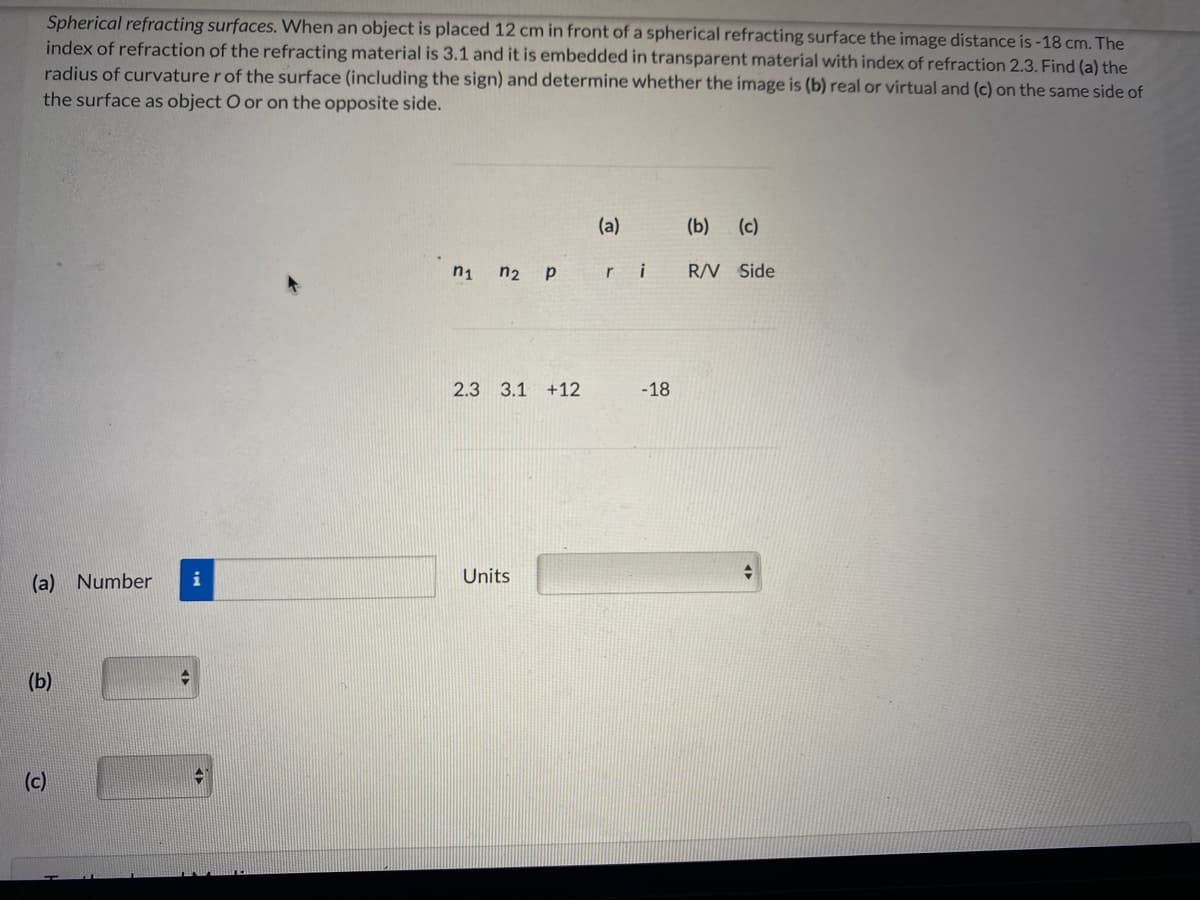 Spherical refracting surfaces. When an object is placed 12 cm in front of a spherical refracting surface the image distance is -18 cm. The
index of refraction of the refracting material is 3.1 and it is embedded in transparent material with index of refraction 2.3. Find (a) the
radius of curvature r of the surface (including the sign) and determine whether the image is (b) real or virtual and (c) on the same side of
the surface as object O or on the opposite side.
(a)
(b) (c)
n2 p
ri
R/V Side
2.3 3.1 +12
-18
(a) Number
i
Units
(b)
(c)
