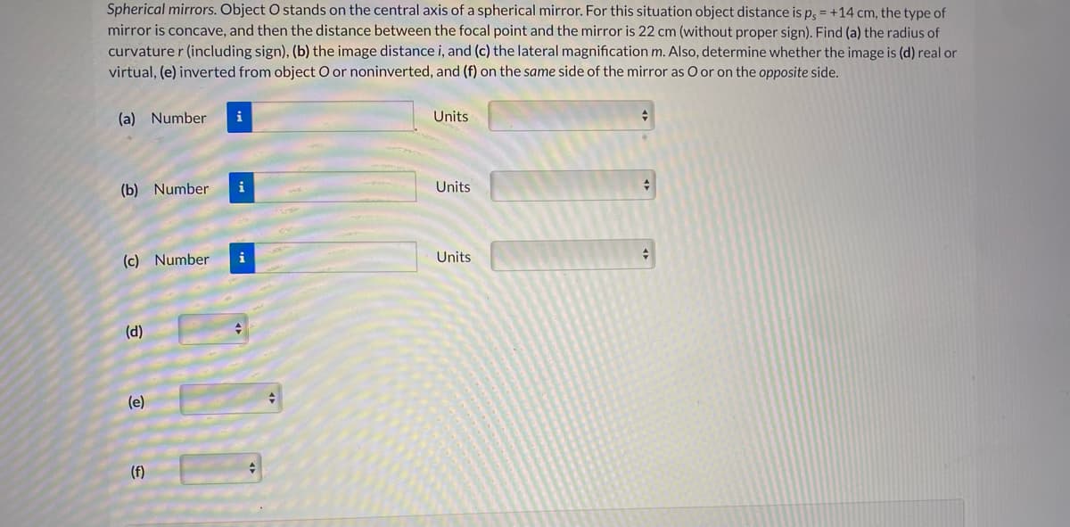 Spherical mirrors. Object O stands on the central axis of a spherical mirror. For this situation object distance is p, = +14 cm, the type of
mirror is concave, and then the distance between the focal point and the mirror is 22 cm (without proper sign). Find (a) the radius of
curvature r (including sign), (b) the image distance i, and (c) the lateral magnification m. Also, determine whether the image is (d) real or
virtual, (e) inverted from object O or noninverted, and (f) on the same side of the mirror as O or on the opposite side.
(a) Number
i
Units
(b) Number
i
Units
(c) Number
i
Units
(d)
(e)
(f)
