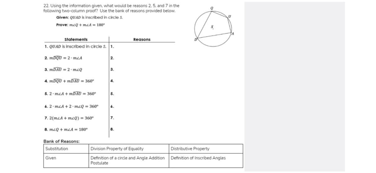 22. Using the information given, what would be reasons 2, 5, and 7 in the
following two-column proof? Use the bank of reasons provided below.
Given: QUAD is inscribed in circle S.
Prove: mzQ + mLA = 180°
Statements
Reasons
1. QUAD is inscribed in circle S. 1.
2. MDQU = 2 · mLA
2.
3. MDAU = 2 · m2Q
3.
4. MDQU + MDAU = 360°
4.
5. 2 mLA + MDAU = 360°
5.
6. 2 mLA + 2 · mzQ = 360°
6.
7. 2(mLA + mQ) = 360°
7.
8. mzQ + mzA = 180°
8.
Bank of Reasons:
Substitution
Division Property of Equality
Distributive Property
Given
Definition of a circle and Angle Addition
Postulate
Definition of Inscribed Angles
