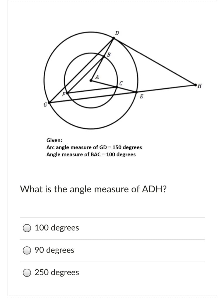 C
G'
Given:
Arc angle measure of GD = 150 degrees
Angle measure of BAC = 100 degrees
What is the angle measure of ADH?
100 degrees
90 degrees
250 degrees
