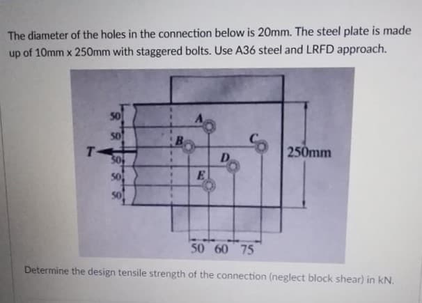 The diameter of the holes in the connection below is 20mm. The steel plate is made
up of 10mm x 250mm with staggered bolts. Use A36 steel and LRFD approach.
50
50
T-
30
B
250mm
D.
50
E.
50 60 75
Determine the design tensile strength of the connection (neglect block shear) in kN.
