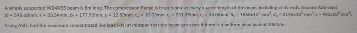 A simply supported W24X55 beam is 8m long. The compression flange is braced only at every quarter length of the beam, including at its ends. Assume A36 steel.
(d = 598.68mm, k = 33.34mm, br = 177.93mm, ty = 12.83mm, tw 10.03mm, ry - 231.39mm, r, - 34.04mm, S, 1868x10 mm, Z, - 2196x10 mm,J- 491x10 mm).
Using ASD, find the maximum concentrated live load (kN) at midspan that the beam can carry if there is a uniform dead load of 20kN/m.
