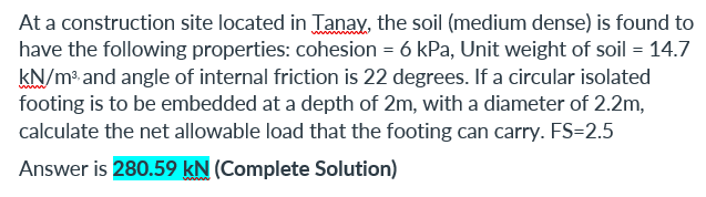 At a construction site located in Tanay, the soil (medium dense) is found to
have the following properties: cohesion = 6 kPa, Unit weight of soil = 14.7
kN/m³ and angle of internal friction is 22 degrees. If a circular isolated
footing is to be embedded at a depth of 2m, with a diameter of 2.2m,
calculate the net allowable load that the footing can carry. FS=2.5
Answer is 280.59 kN (Complete Solution)
