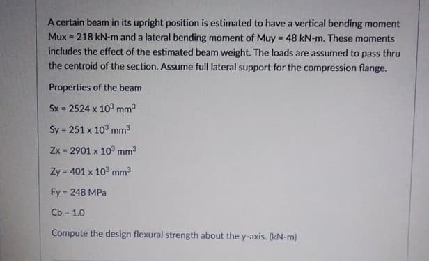 A certain beam in its upright position is estimated to have a vertical bending moment
Mux = 218 kN-m and a lateral bending moment of Muy = 48 kN-m. These moments
%3D
includes the effect of the estimated beam weight. The loads are assumed to pass thru
the centroid of the section. Assume full lateral support for the compression flange.
Properties of the beam
Sx = 2524 x 103 mm3
Sy 251 x 103 mm3
!3!
Zx - 2901 x 10° mm3
Zy = 401 x 10° mm3
%3D
Fy = 248 MPa
Cb = 1.0
Compute the design flexural strength about the y-axis. (kN-m)
