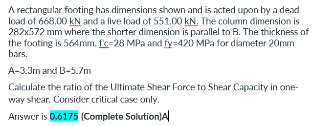 A rectangular footing has dimensions shown and is acted upon by a dead
load of 668.00 kN and a live load of 551.00 kN. The column dimension is
282x572 mm where the shorter dimension is parallel to B. The thickness of
the footing is 564mm. f'c=28 MPa and fy=420 MPa for diameter 20mm
bars.
A=3.3m and B=5.7m
Calculate the ratio of the Ultimate Shear Force to Shear Capacity in one-
way shear. Consider critical case only.
Answer is 0.6175 (Complete Solution)A
