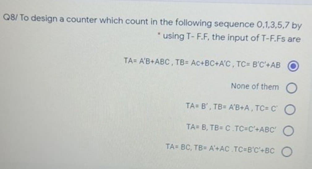 Q8/ To design a counter which count in the following sequence 0,1,3,5,7 by
* using T-F.F, the input of T-F.Fs are
TA= A'B+ABC, TB= Ac+BC+A'C, TC= B'C'+AB
None of them
TA= B', TB= A'B+A, TC= CO
TA= B, TB= C.TC=C'+ABC' O
TA= BC, TB= A'+AC TC=B'C'+BC