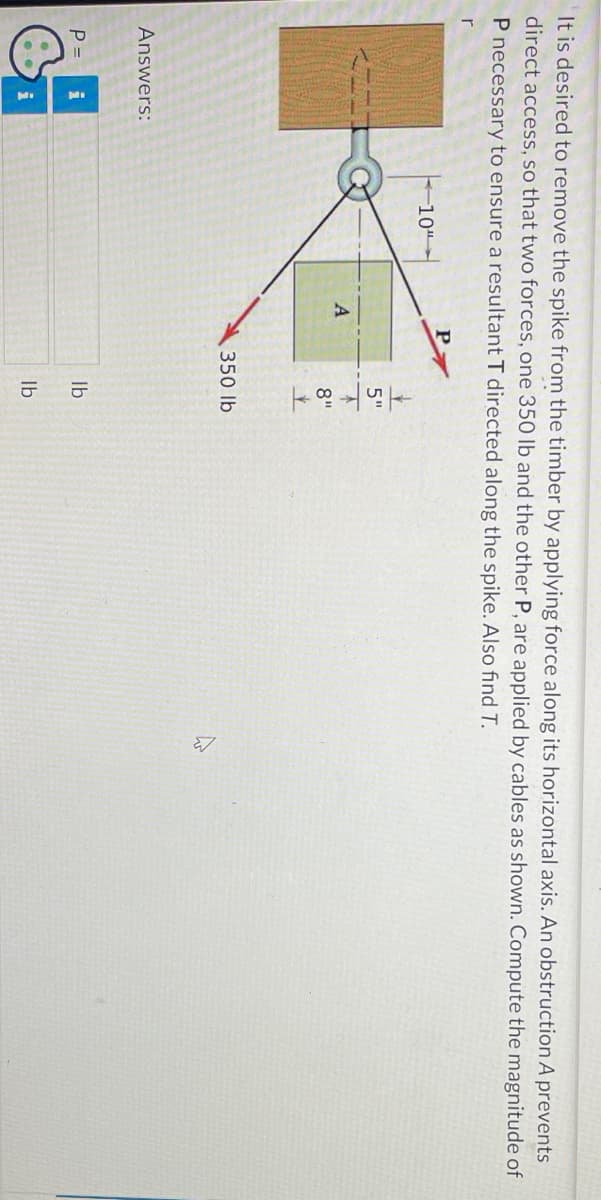 It is desired to remove the spike from the timber by applying force along its horizontal axis. An obstruction A prevents
direct access, so that two forces, one 350 lb and the other P, are applied by cables as shown. Compute the magnitude of
P necessary to ensure a resultant T directed along the spike. Also find T.
r
Answers:
P =
i
i
10"
A
link o
5"
8"
350 lb
lb
lb
W