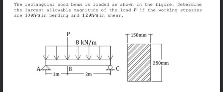 The rectangular wood beam is loaded as shown in the figure. Determine
the largest allowable magnitude of the load P if the working stresses
are 10 MPa in bending and 1.2 MPa in shear.
P
150mm
8 kN/m
2m
1m
B
C
250mm