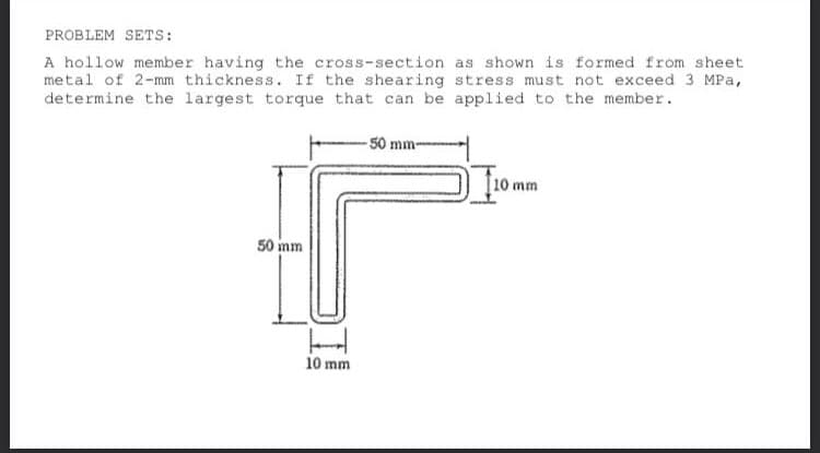 PROBLEM SETS:
A hollow member having the cross-section as shown is formed from sheet
metal of 2-mm thickness. If the shearing stress must not exceed 3 MPa,
determine the largest torque that can be applied to the member.
-50 mm-
110 mm
50 mm
10 mm