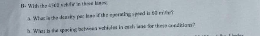 B- With the 4500 veh/hr in three lanes;
a. What is the density per lane if the operating speed is 60 mi/hr?
b. What is the spacing between vehicles in each lane for these conditions?
Under