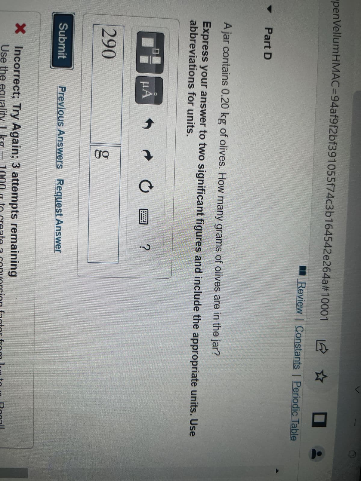 penVellumHMAC=94af9f2bf391055f74c3b164542e264a#10001
Part D
Ajar contains 0.20 kg of olives. How many grams of olives are in the jar?
Express your answer to two significant figures and include the appropriate units. Use
abbreviations for units.
01
290
Submit
μA
t
6.D
o
?
✰ O
Review | Constants | Periodic Table
Previous Answers Request Answer
X Incorrect; Try Again; 3 attempts remaining
Use the equality 1 kg - 1000g to create a conversion factor from Ig to a Rocall