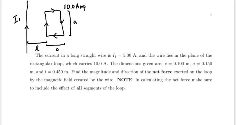 I
10.0 Amp
031
a
l
The current in a long straight wire is I₁ = 5.00 A, and the wire lies in the plane of the
rectangular loop, which carries 10.0 A. The dimensions given are: c = 0.100 m, a = 0.150
m, and 1 = 0.450 m. Find the magnitude and direction of the net force exerted on the loop
by the magnetic field created by the wire. NOTE: In calculating the net force make sure
to include the effect of all segments of the loop.