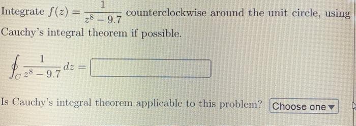 Integrate f(z) =
1
counterclockwise around the unit circle, using
%3D
28 – 9.7
Cauchy's integral theorem if possible.
1
dz =
28-9.7
Is Cauchy's integral theorem applicable to this problem? Choose one v
