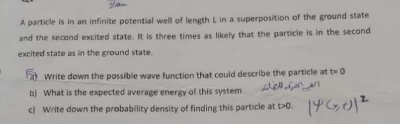 A particle is in an infinite potential well of length L in a superposition of the ground state
and the second excited state. It is three times as likely that the particle is in the second
excited state as in the ground state.
Write down the possible wave function that could describe the particle at t= 0
b) What is the expected average energy of this system
c) Write down the probability density of finding this particle at t>0. 19Gt)
2.
